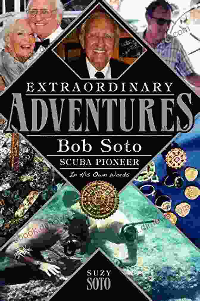 Bob Soto, The Scuba Pioneer And Inventor Extraordinary Adventures: Bob Soto Scuba Pioneer In His Own Words