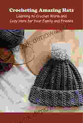 Crocheting Amazing Hats: Learning To Crochet Warm And Cozy Hats For Your Family And Friends: Learn To Crochet Hats