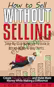 How To Sell Without Selling: Step By Step Marketing Formula To Attract Ready To Buy Clients Create Passive Income And Make More Money While Making A Difference