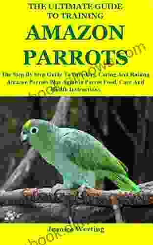 The Ultimate Guide To Training Amazon Parrots: The Step By Step Guide To Breeding Caring And Raising Amazon Parrots Plus Amazon Parrot Food Care And Health Instructions